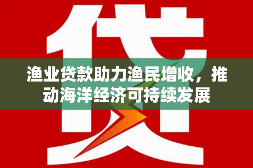 防城港渔业贷款助力渔民增收，推动海洋经济可持续发展